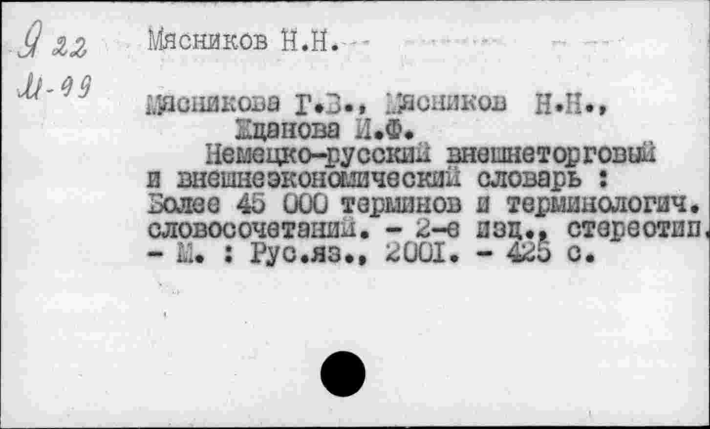 ﻿Мясников Й.Н.
М-19
йдсникова Г*3.» мясников Н.Н», Кцанова ИЛ«
Немецко-русский внешнеторговый и внешнеэкономический словарь : Золее 45 000 терминов и терминологии, словосочетании. - 2-е изц., стереотип -	: Рус.яз., 2001. - 425 С.